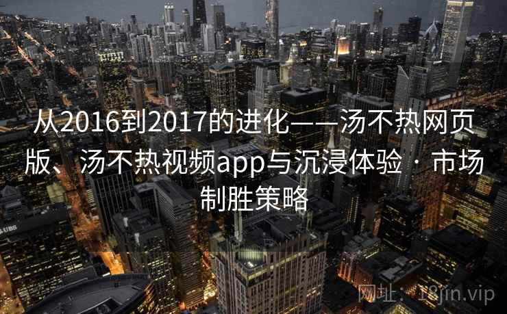 从2016到2017的进化——汤不热网页版、汤不热视频app与沉浸体验 · 市场制胜策略