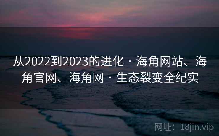 从2022到2023的进化 · 海角网站、海角官网、海角网 · 生态裂变全纪实