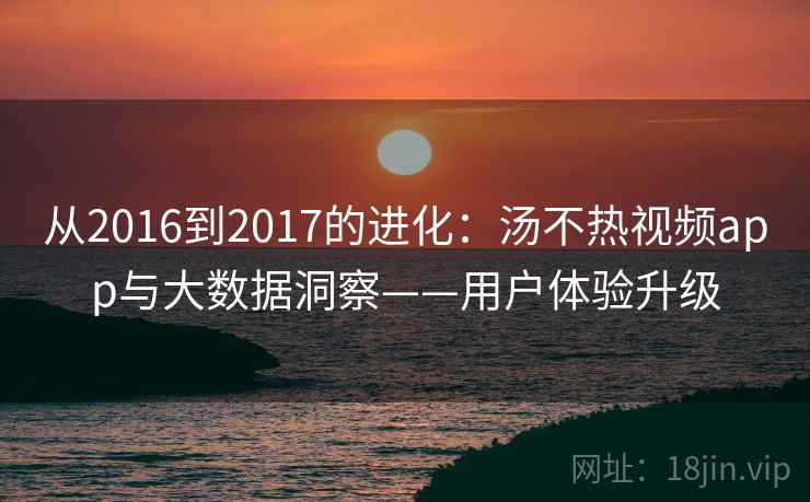 从2016到2017的进化:汤不热视频app与大数据洞察——用户体验升级