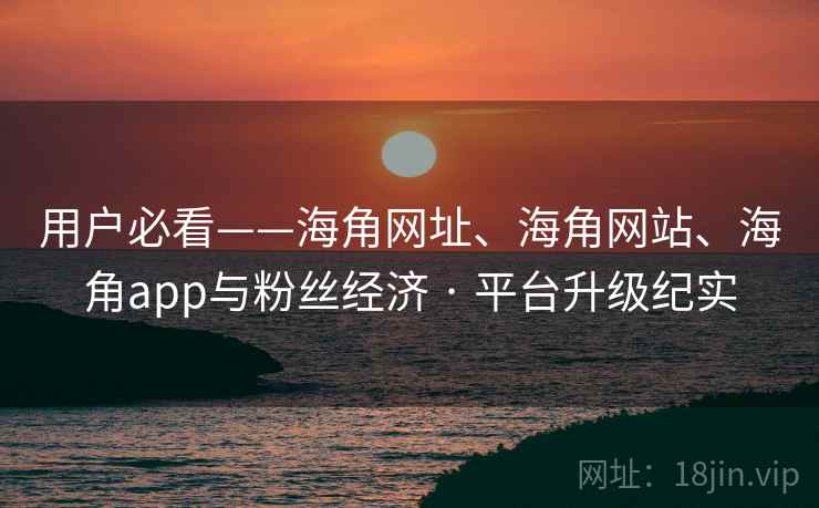 用户必看——海角网址、海角网站、海角app与粉丝经济 · 平台升级纪实