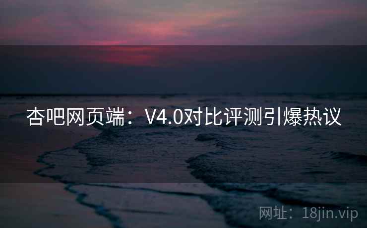 杏吧网页端：V4.0对比评测引爆热议