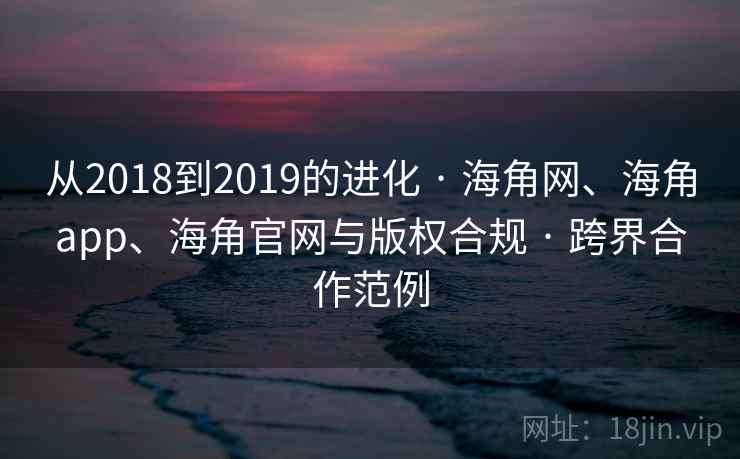 从2018到2019的进化 · 海角网、海角app、海角官网与版权合规 · 跨界合作范例