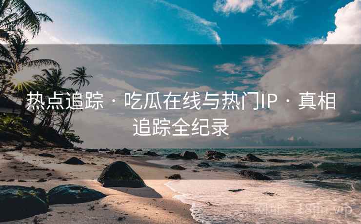 热点追踪 · 吃瓜在线与热门IP · 真相追踪全纪录