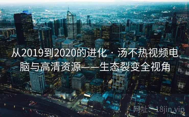 从2019到2020的进化 · 汤不热视频电脑与高清资源——生态裂变全视角