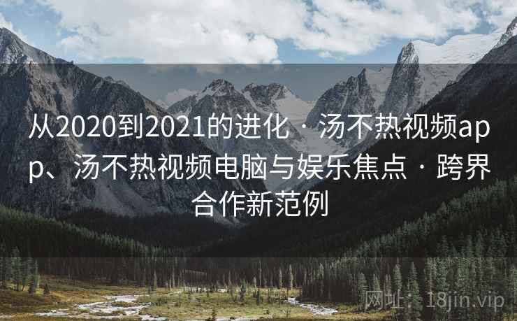 从2020到2021的进化 · 汤不热视频app、汤不热视频电脑与娱乐焦点 · 跨界合作新范例