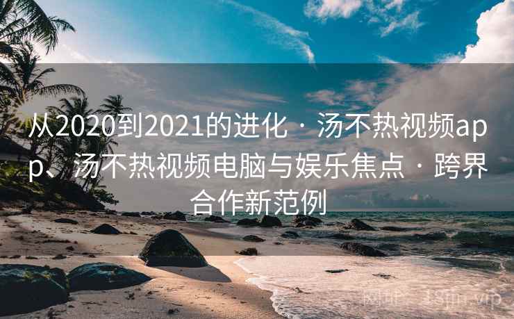 从2020到2021的进化 · 汤不热视频app、汤不热视频电脑与娱乐焦点 · 跨界合作新范例
