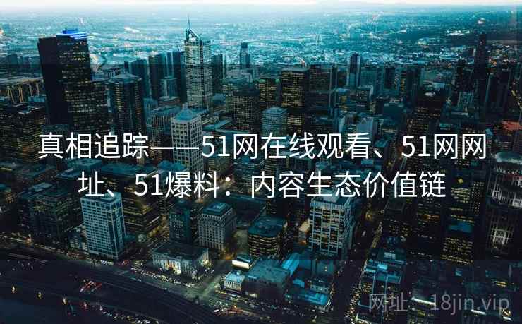 真相追踪——51网在线观看、51网网址、51爆料：内容生态价值链