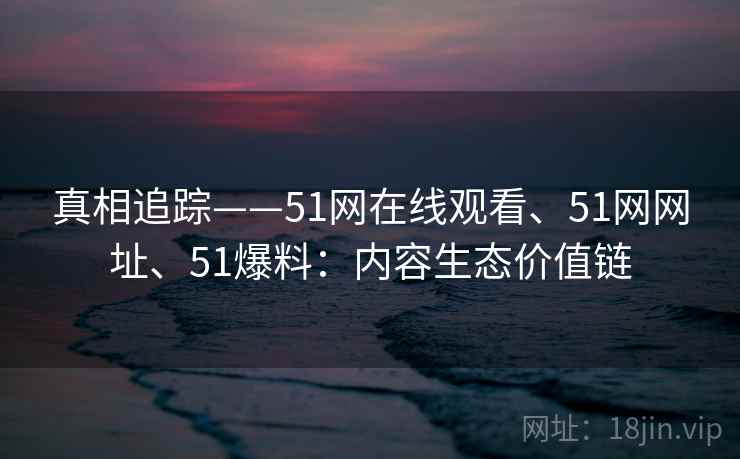 真相追踪——51网在线观看、51网网址、51爆料：内容生态价值链