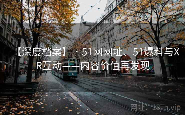 【深度档案】 · 51网网址、51爆料与XR互动——内容价值再发现 第2张 【深度档案】 · 51网网址、51爆料与XR互动——内容价值再发现 第2张
