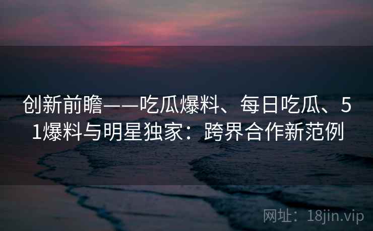 创新前瞻——吃瓜爆料、每日吃瓜、51爆料与明星独家:跨界合作新范例