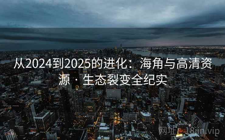 从2024到2025的进化:海角与高清资源 · 生态裂变全纪实