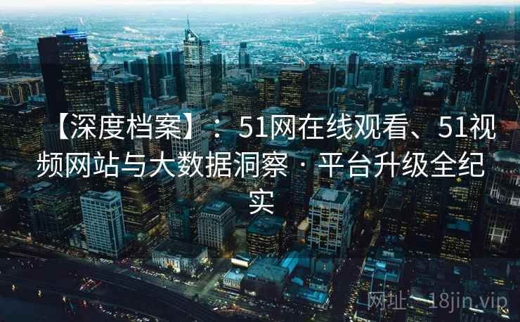 【深度档案】：51网在线观看、51视频网站与大数据洞察 · 平台升级全纪实