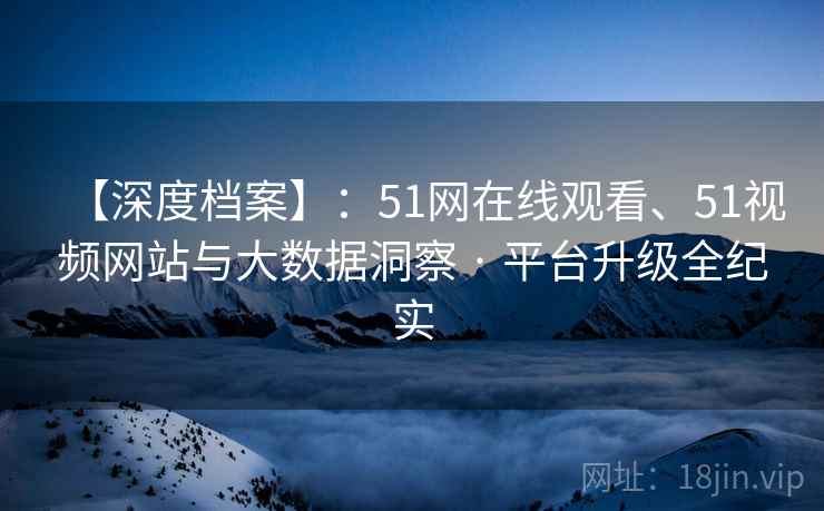 【深度档案】：51网在线观看、51视频网站与大数据洞察 · 平台升级全纪实
