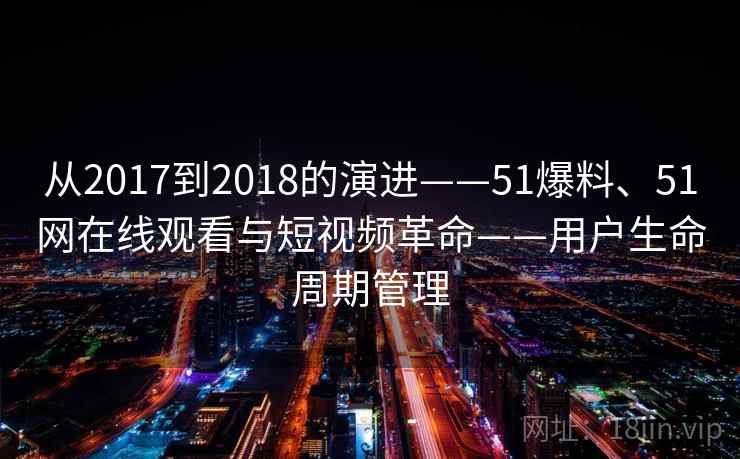 从2017到2018的演进——51爆料、51网在线观看与短视频革命——用户生命周期管理