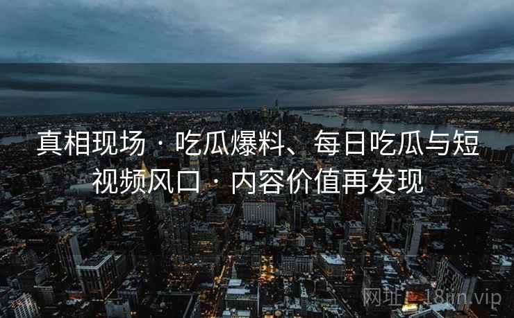 真相现场 · 吃瓜爆料、每日吃瓜与短视频风口 内容价值再发现 第2张 真相现场 · 吃瓜爆料、每日吃瓜与短视频风口 内容价值再发现 第2张