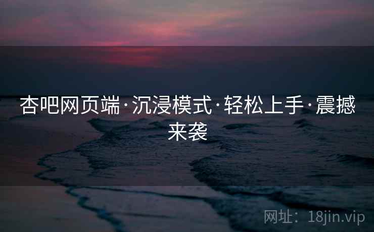 杏吧网页端·沉浸模式·轻松上手·震撼来袭
