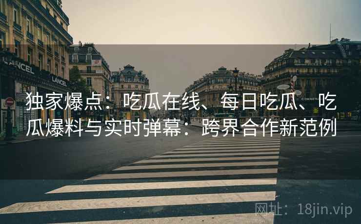 独家爆点:吃瓜在线、每日吃瓜、吃瓜爆料与实时弹幕:跨界合作新范例