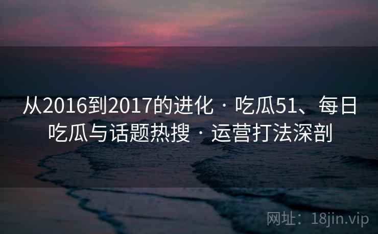 从2016到2017的进化 · 吃瓜51、每日吃瓜与话题热搜 · 运营打法深剖