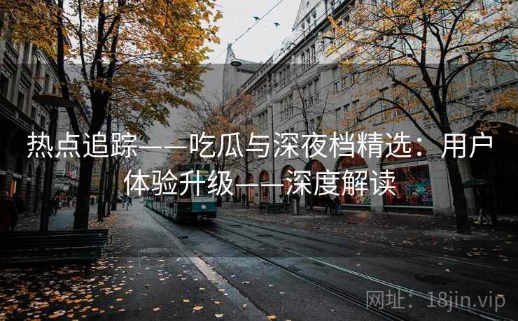 热点追踪——吃瓜与深夜档精选:用户体验升级——深度解读
