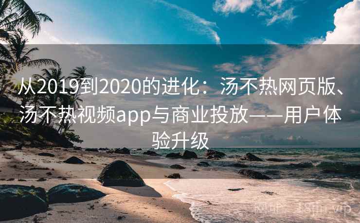 从2019到2020的进化:汤不热网页版、汤不热视频app与商业投放——用户体验升级