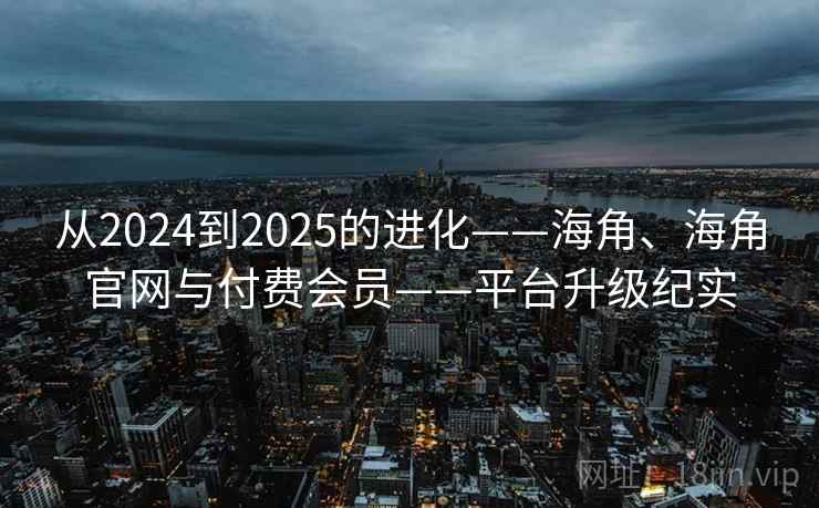 从2024到2025的进化——海角、海角官网与付费会员——平台升级纪实