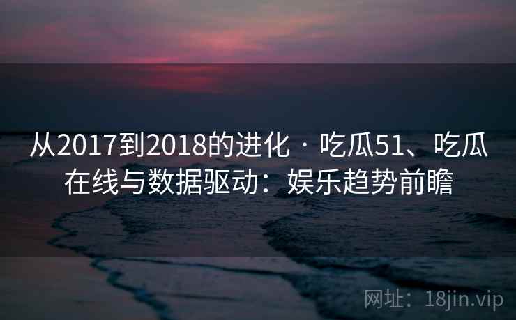 从2017到2018的进化 · 吃瓜51、吃瓜在线与数据驱动：娱乐趋势前瞻