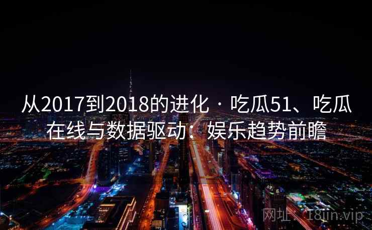 从2017到2018的进化 · 吃瓜51、吃瓜在线与数据驱动:娱乐趋势前瞻