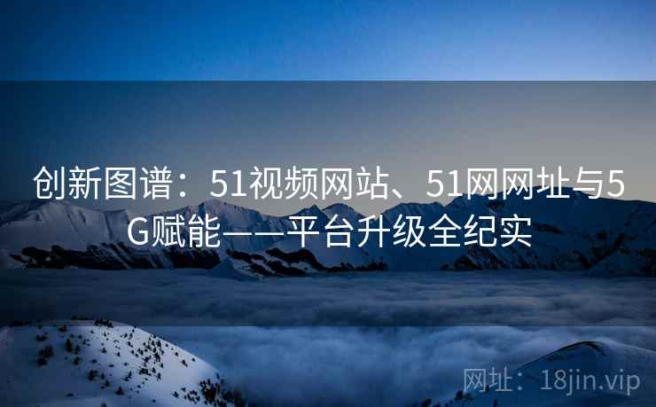 创新图谱:51视频网站、51网网址与5G赋能——平台升级全纪实