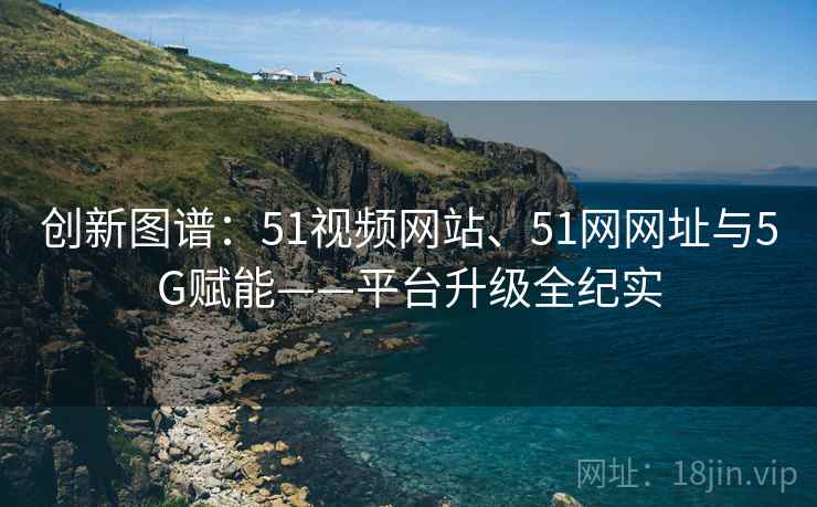 创新图谱:51视频网站、51网网址与5G赋能——平台升级全纪实