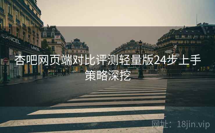 杏吧网页端对比评测轻量版24步上手策略深挖