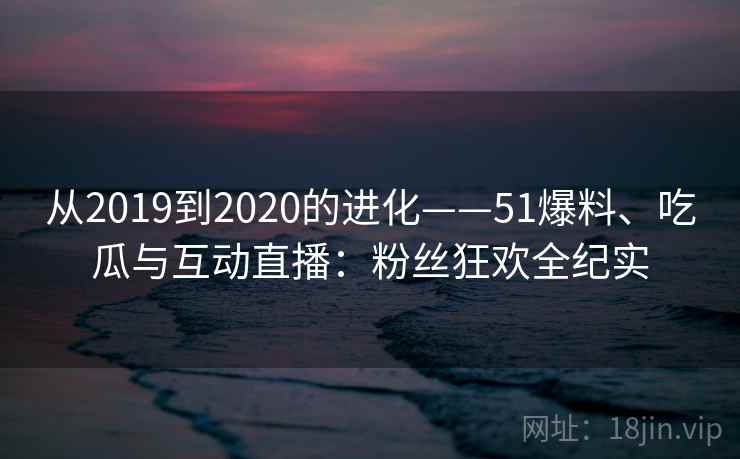 从2019到2020的进化——51爆料、吃瓜与互动直播:粉丝狂欢全纪实