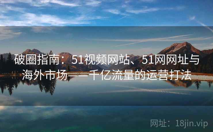 破圈指南:51视频网站、51网网址与海外市场——千亿流量的运营打法